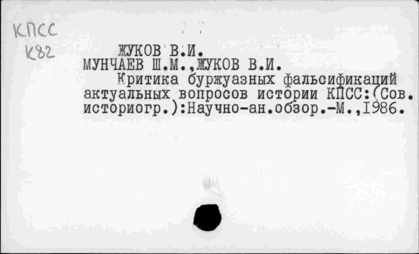 ﻿\cncc т
жуков в.и.
МУНЧАЕВ Ш.М.,ЖУКОВ В.И.
Критика буржуазных фальсификаций актуальных вопросов истории КПСС:<Сов. историогр.):Научно-ан.обзор.-М.,1986.